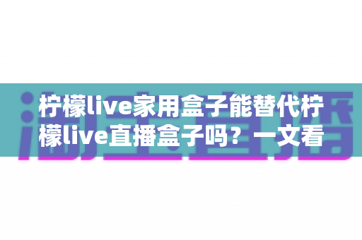 柠檬live家用盒子能替代柠檬live直播盒子吗?一文看懂两款设备的核心差异与选购指南 柠檬live家用盒子能替代柠檬live直播盒子吗?一文看懂两款设备的核心差异与选购指南