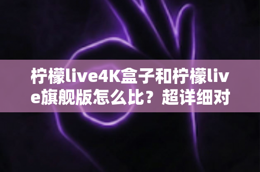 柠檬live4K盒子和柠檬live旗舰版怎么比？超详细对比评测，帮你选对不选贵