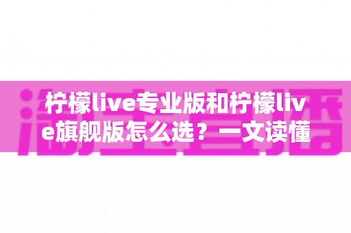 柠檬live专业版和柠檬live旗舰版怎么选?一文读懂版本差异与选购攻略 柠檬live专业版和柠檬live旗舰版怎么选?一文读懂版本差异与选购攻略