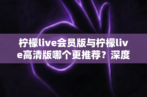 柠檬live会员版与柠檬live高清版哪个更推荐？深度对比解析助你精准选对版本