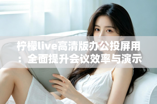 柠檬live高清版办公投屏用：全面提升会议效率与演示体验的实用指南
