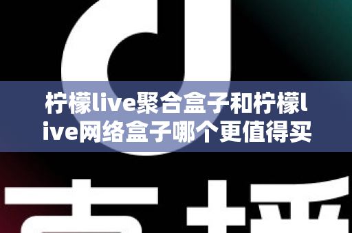 柠檬live聚合盒子和柠檬live网络盒子哪个更值得买？2025年最全选购对比指南帮你一次看清