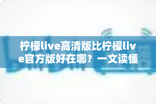 柠檬live高清版比柠檬live官方版好在哪？一文读懂两大版本差异，选对版本畅享高清直播新体验