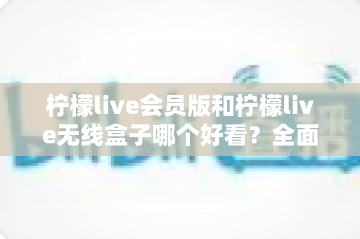 柠檬live会员版和柠檬live无线盒子哪个好看？全面视觉对比评测帮你选对不选贵
