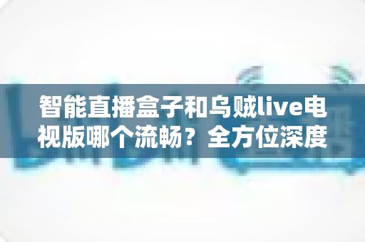 智能直播盒子和乌贼live电视版哪个流畅？全方位深度对比帮你选对观影方案