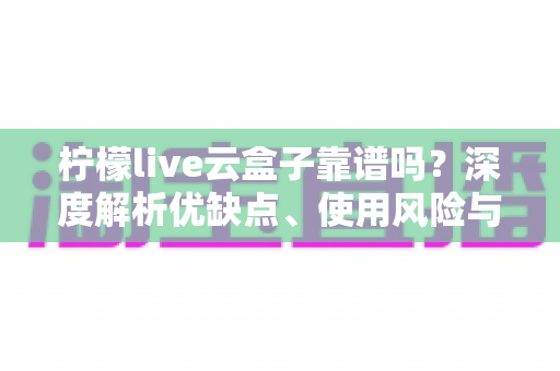 柠檬live云盒子靠谱吗？深度解析优缺点、使用风险与选购避坑全指南