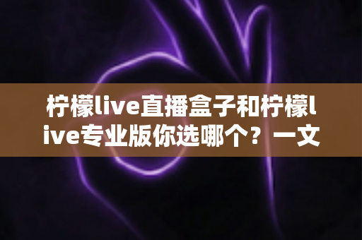 柠檬live直播盒子和柠檬live专业版你选哪个？一文看懂两大版本差异与选购指南