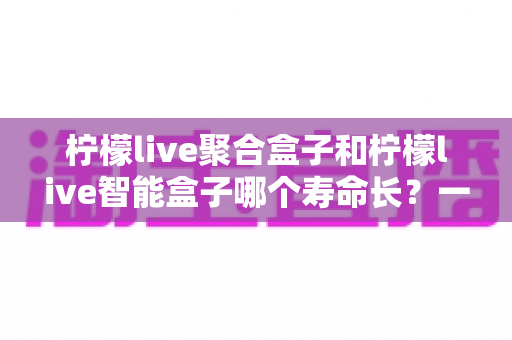 柠檬live聚合盒子和柠檬live智能盒子哪个寿命长？一篇文章帮你彻底搞懂使用寿命与选购要点
