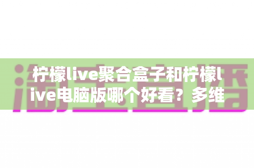 柠檬live聚合盒子和柠檬live电脑版哪个好看？多维度深度对比，帮你选出最合心意的观看方案