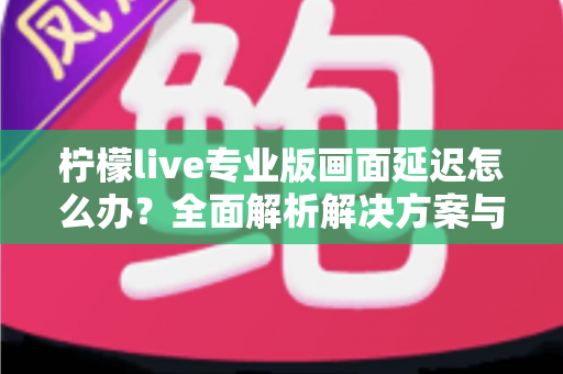 柠檬live专业版画面延迟怎么办？全面解析解决方案与优化技巧指南