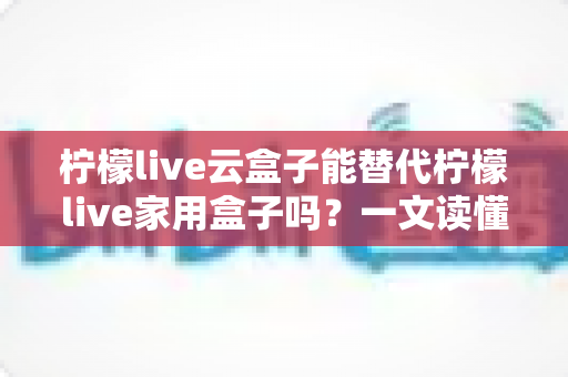 柠檬live云盒子能替代柠檬live家用盒子吗？一文读懂两者差异与选购指南