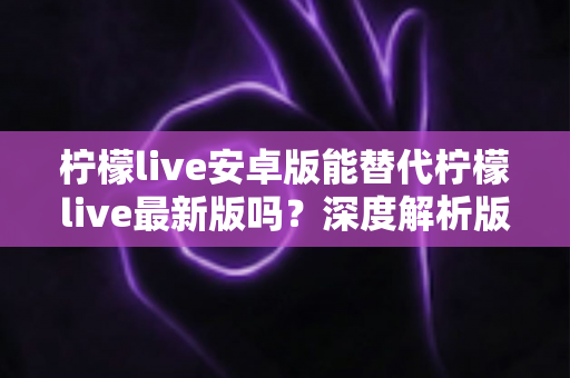 柠檬live安卓版能替代柠檬live最新版吗？深度解析版本差异与选择指南