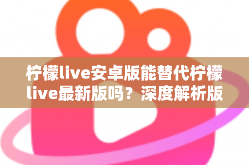 柠檬live安卓版能替代柠檬live最新版吗？深度解析版本差异与选择指南