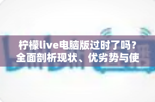 柠檬live电脑版过时了吗？全面剖析现状、优劣势与使用价值