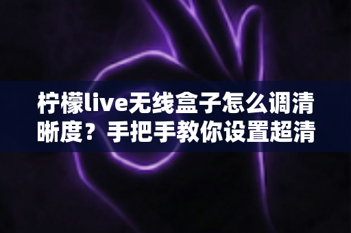 柠檬live无线盒子怎么调清晰度?手把手教你设置超清画质,观看体验瞬间提升 柠檬live无线盒子怎么调清晰度?手把手教你设置超清画质,观看体验瞬间提升