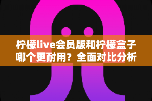 柠檬live会员版和柠檬盒子哪个更耐用？全面对比分析与实用选购指南