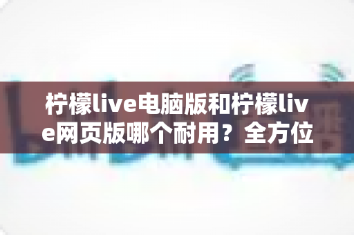 柠檬live电脑版和柠檬live网页版哪个耐用？全方位对比分析助你做出最佳选择