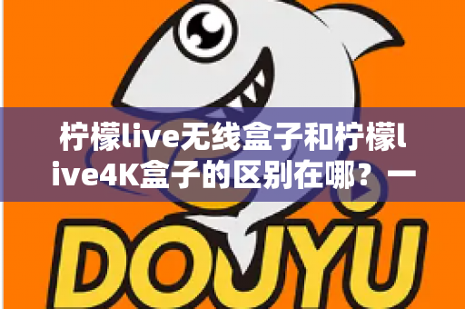 柠檬live无线盒子和柠檬live4K盒子的区别在哪？一文读懂选购要点与核心差异