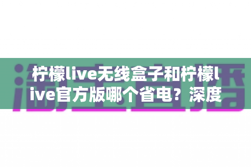 柠檬live无线盒子和柠檬live官方版哪个省电？深度实测对比助你轻松选择