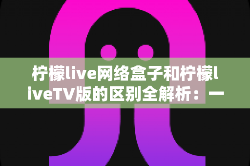 柠檬live网络盒子和柠檬liveTV版的区别全解析：一文读懂两大版本，帮你选出最适合的观影方案