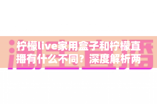 柠檬live家用盒子和柠檬直播有什么不同?深度解析两者区别、功能对比与选购指南 柠檬live家用盒子和柠檬直播有什么不同?深度解析两者区别、功能对比与选购指南