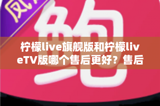 柠檬live旗舰版和柠檬liveTV版哪个售后更好？售后深度对比与选购全攻略