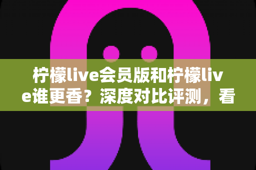 柠檬live会员版和柠檬live谁更香？深度对比评测，看完不再纠结！