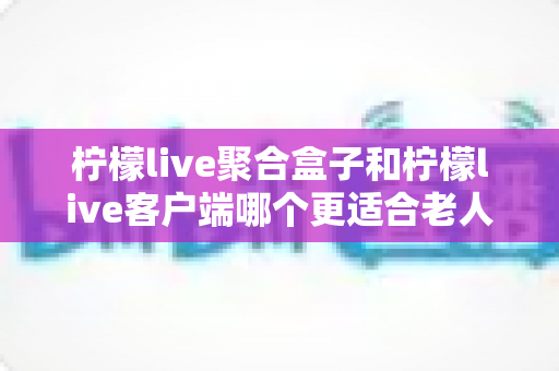 柠檬live聚合盒子和柠檬live客户端哪个更适合老人用？2025年最新选购指南与家庭使用全解析