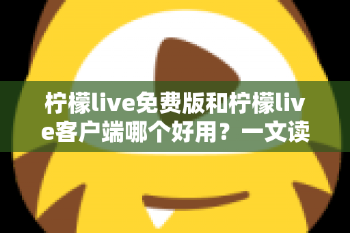 柠檬live免费版和柠檬live客户端哪个好用？一文读懂两大版本差异，选对不踩坑