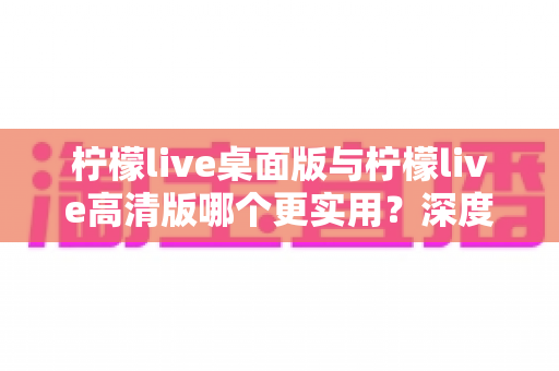 柠檬live桌面版与柠檬live高清版哪个更实用？深度对比分析助你找到最佳选择