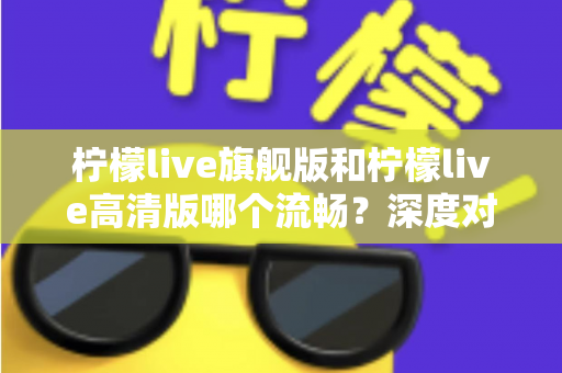 柠檬live旗舰版和柠檬live高清版哪个流畅？深度对比测评帮你选出最顺滑的版本