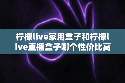 柠檬live家用盒子和柠檬live直播盒子哪个性价比高？选购前必看的深度对比指南