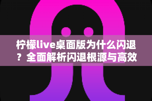 柠檬live桌面版为什么闪退？全面解析闪退根源与高效修复指南