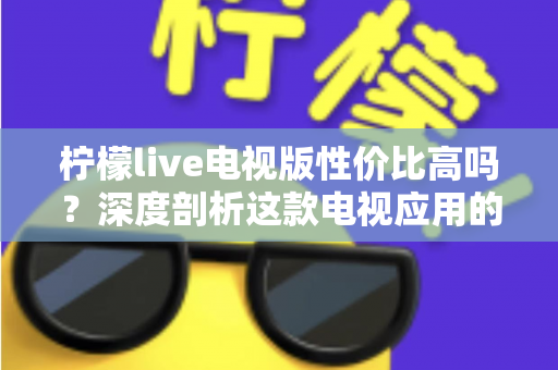 柠檬live电视版性价比高吗？深度剖析这款电视应用的真实价值与使用体验