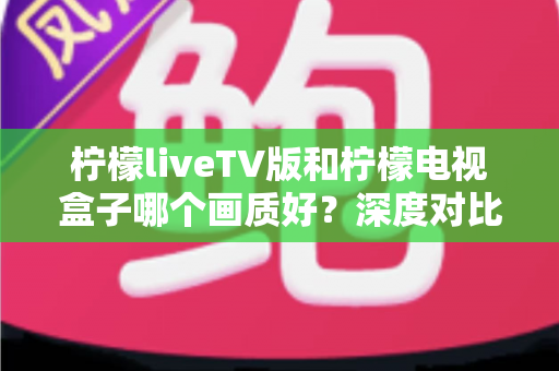 柠檬liveTV版和柠檬电视盒子哪个画质好？深度对比帮你选出更清晰的家庭观影方案