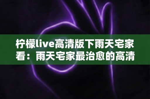柠檬live高清版下雨天宅家看:雨天宅家最治愈的高清观影休闲新方式 柠檬live高清版下雨天宅家看:雨天宅家最治愈的高清观影休闲新方式