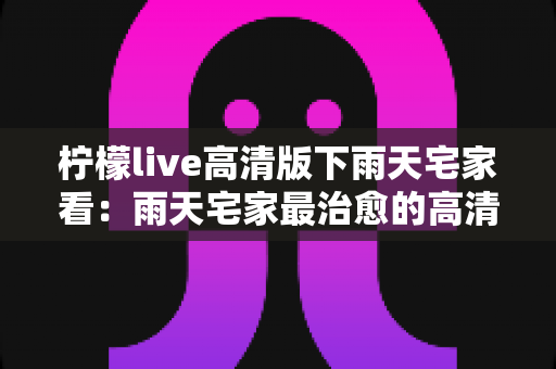 柠檬live高清版下雨天宅家看:雨天宅家最治愈的高清观影休闲新方式 柠檬live高清版下雨天宅家看:雨天宅家最治愈的高清观影休闲新方式