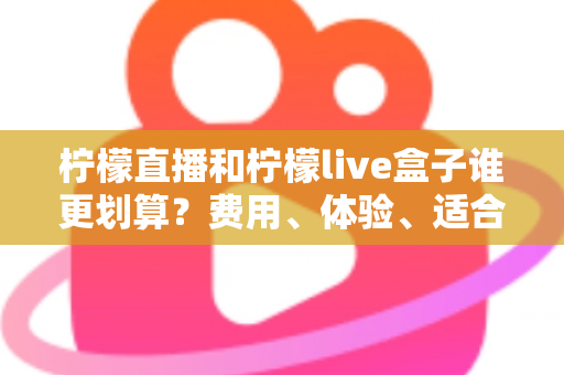 柠檬直播和柠檬live盒子谁更划算？费用、体验、适合人群一站式深度对比指南