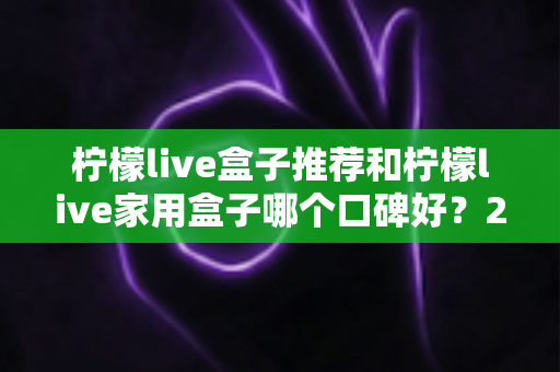 柠檬live盒子推荐和柠檬live家用盒子哪个口碑好？2025年深度选购指南与真实用户体验测评