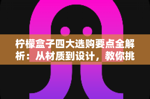 柠檬盒子四大选购要点全解析：从材质到设计，教你挑到让柠檬持久新鲜的实用好物