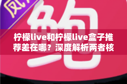 柠檬live和柠檬live盒子推荐差在哪？深度解析两者核心区别与选购指南
