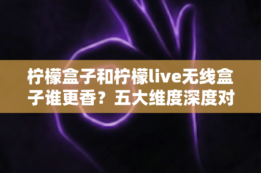 柠檬盒子和柠檬live无线盒子谁更香？五大维度深度对比评测，看完再买不踩坑！