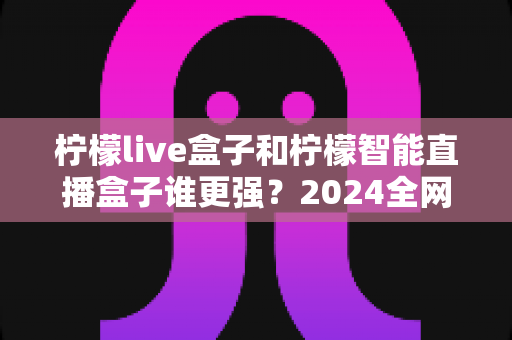 柠檬live盒子和柠檬智能直播盒子谁更强？2024全网深度对比评测，看完再买不踩坑