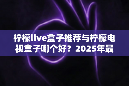 柠檬live盒子推荐与柠檬电视盒子哪个好？2025年最全选购指南与深度对比评测