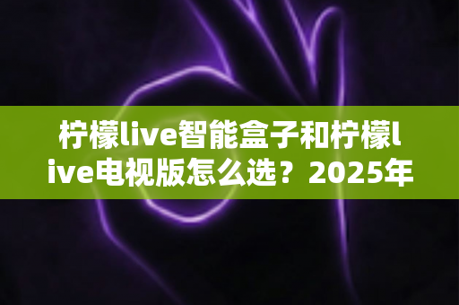 柠檬live智能盒子和柠檬live电视版怎么选？2025年最全选购指南助你轻松决策