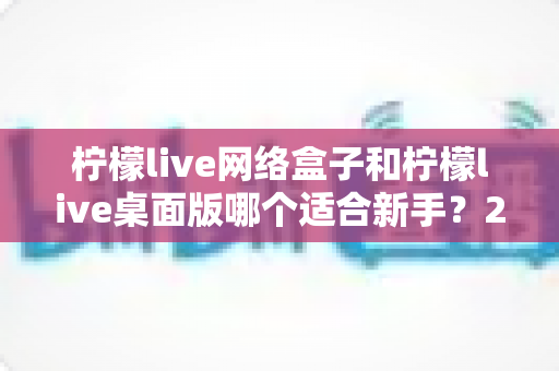 柠檬live网络盒子和柠檬live桌面版哪个适合新手？2025最全新手选购与使用指南