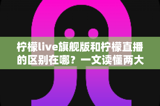 柠檬live旗舰版和柠檬直播的区别在哪？一文读懂两大版本的功能差异与选择指南