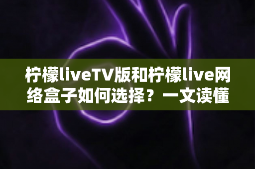 柠檬liveTV版和柠檬live网络盒子如何选择？一文读懂两大方案的优劣与选购指南