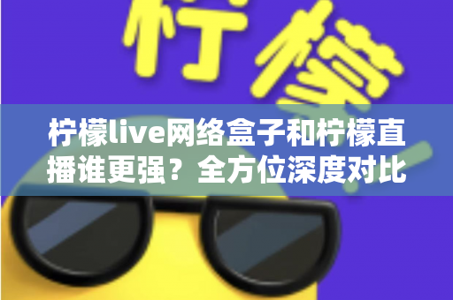 柠檬live网络盒子和柠檬直播谁更强？全方位深度对比解析助你选对观影方案
