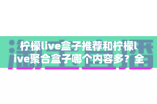 柠檬live盒子推荐和柠檬live聚合盒子哪个内容多？全面对比解析与选购指南